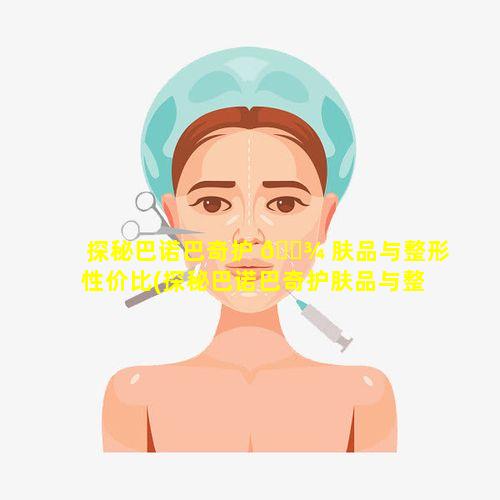 探秘巴诺巴奇护 🌾 肤品与整形性价比(探秘巴诺巴奇护肤品与整形性价比哪个高)